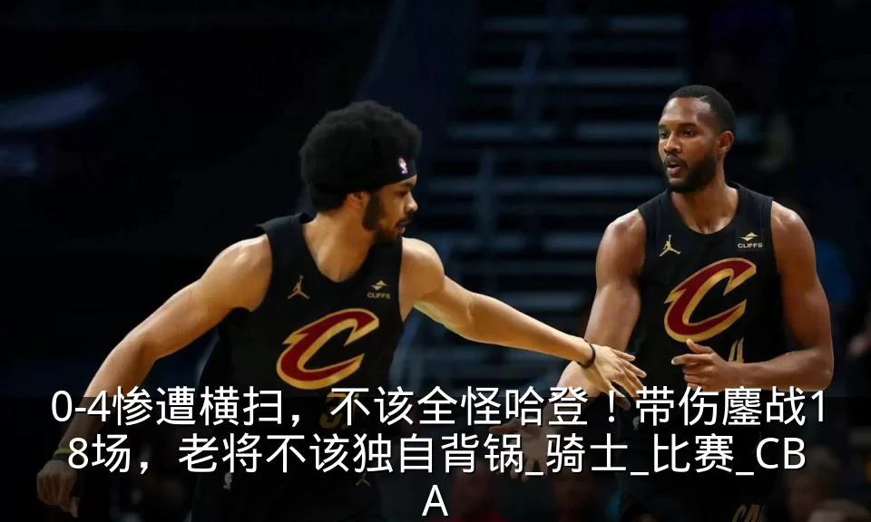 0-4惨遭横扫，不该全怪哈登！带伤鏖战18场，老将不该独自背锅_骑士_比赛_CBA